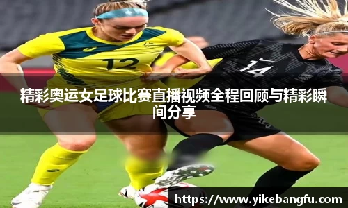 精彩奥运女足球比赛直播视频全程回顾与精彩瞬间分享